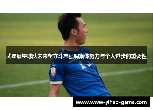 武磊展望球队未来坚守斗志强调集体努力与个人进步的重要性