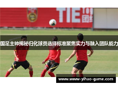 国足主帅揭秘归化球员选择标准聚焦实力与融入团队能力