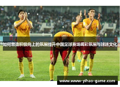 如何营造积极向上的氛围提升中国足球赛场喝彩氛围与球迷文化