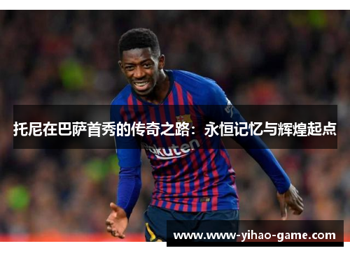 托尼在巴萨首秀的传奇之路：永恒记忆与辉煌起点