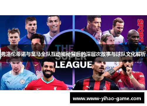 弗洛伦蒂诺与皇马全队互动揭秘背后的深层次故事与球队文化解析