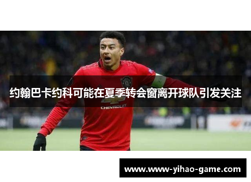 约翰巴卡约科可能在夏季转会窗离开球队引发关注