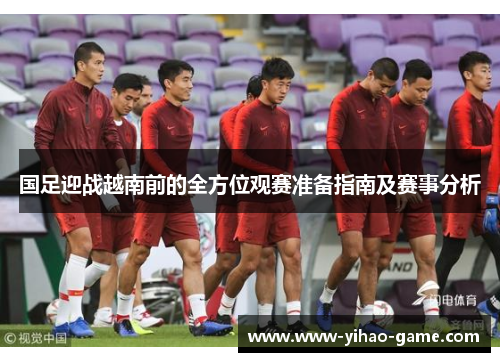 国足迎战越南前的全方位观赛准备指南及赛事分析