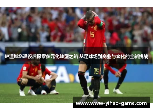 伊涅斯塔退役后探索多元化转型之路 从足球场到商业与文化的全新挑战