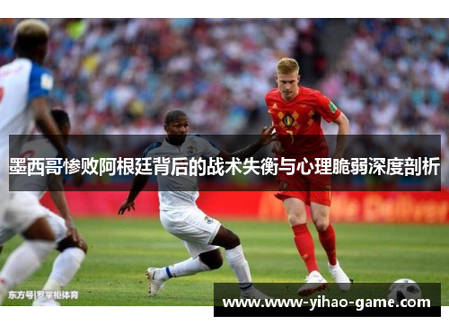 墨西哥惨败阿根廷背后的战术失衡与心理脆弱深度剖析