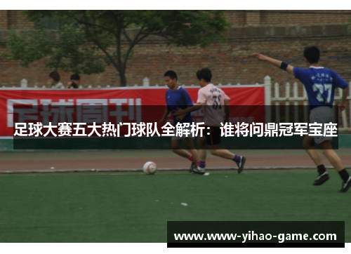 足球大赛五大热门球队全解析：谁将问鼎冠军宝座
