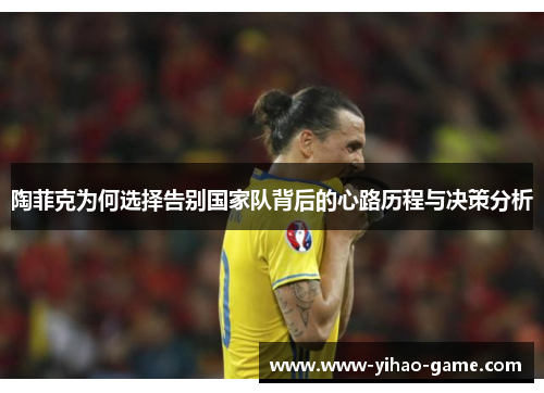 陶菲克为何选择告别国家队背后的心路历程与决策分析