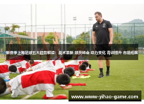 新赛季上海足球五大趋势解读：战术革新 球员转会 动力变化 青训提升 市场拓展