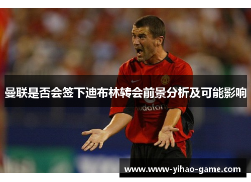 曼联是否会签下迪布林转会前景分析及可能影响