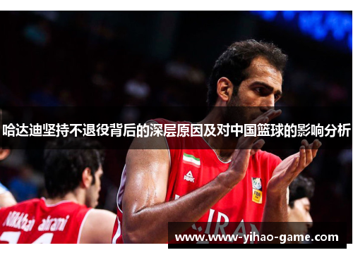 哈达迪坚持不退役背后的深层原因及对中国篮球的影响分析
