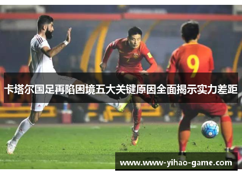 卡塔尔国足再陷困境五大关键原因全面揭示实力差距