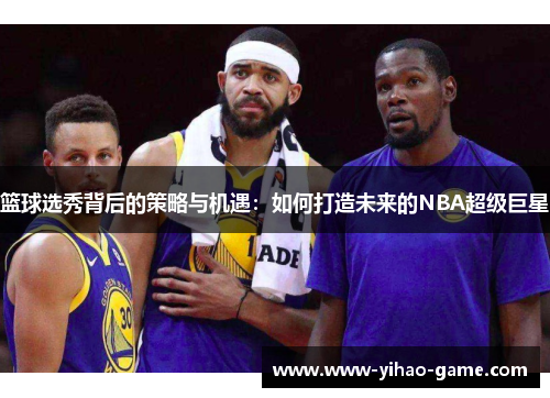 篮球选秀背后的策略与机遇：如何打造未来的NBA超级巨星