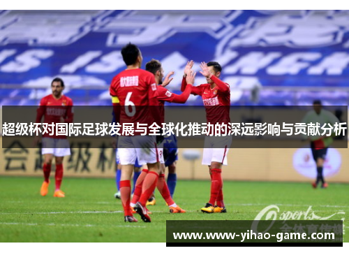 超级杯对国际足球发展与全球化推动的深远影响与贡献分析 超级杯对国际足球发展与全球化推动的深远影响与贡献分析