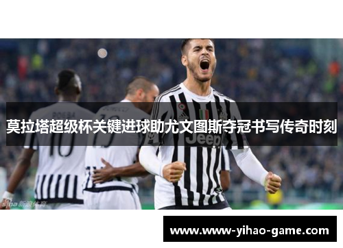 莫拉塔超级杯关键进球助尤文图斯夺冠书写传奇时刻