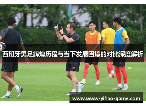 西班牙男足辉煌历程与当下发展困境的对比深度解析 西班牙男足辉煌历程与当下发展困境的对比深度解析