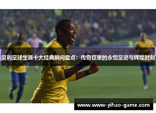 贝利足球生涯十大经典瞬间盘点：传奇巨星的永恒足迹与辉煌时刻