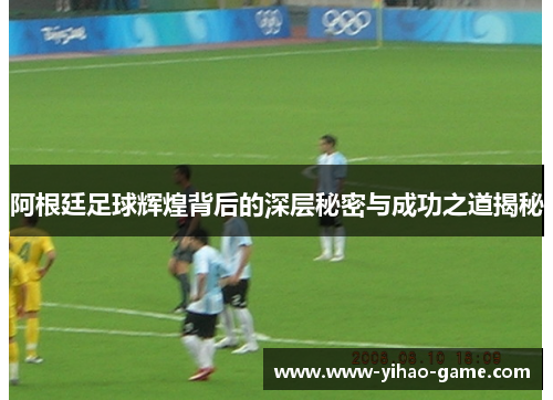 阿根廷足球辉煌背后的深层秘密与成功之道揭秘