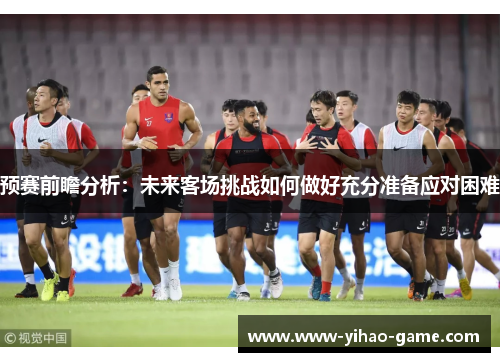预赛前瞻分析:未来客场挑战如何做好充分准备应对困难 预赛前瞻分析:未来客场挑战如何做好充分准备应对困难